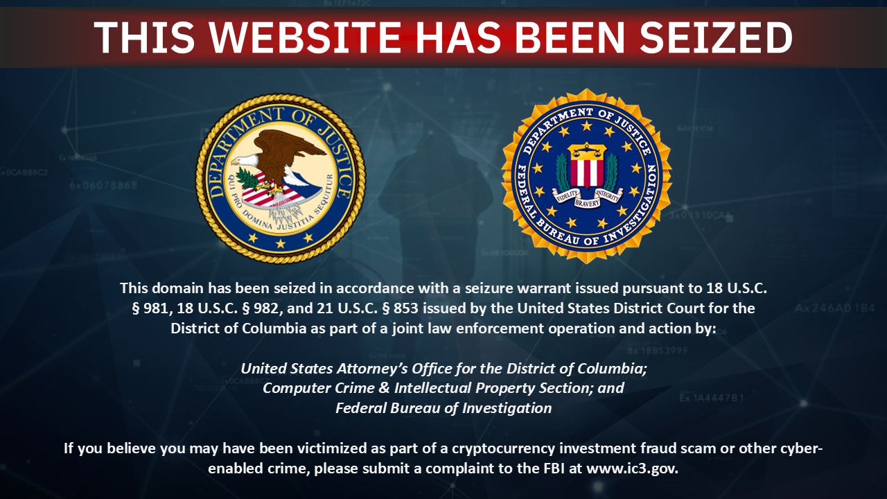 This domain has been seized in accordance with a seizure warrant issued pursuant to 18 U.S.C. Â§ 981, 18 U.S.C. Â§ 982, and 21 U.S.C. Â§ 853 issued by the United States District Court for the District of Columbia as part of a joint law enforcement operation and action by:
United States Attorney's Office for the District of Columbia;
Computer Crime & Intellectual Property Section; and
Federal Bureau of Investigation
If you believe you may have been victimized as part of a cryptocurrency investment fraud scam or other cyber-enabled crime, please submit a complaint to the FBI at www.ic3.gov.